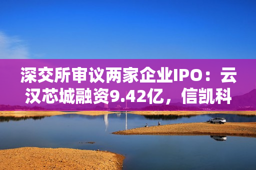 深交所审议两家企业IPO：云汉芯城融资9.42亿，信凯科技募资2.65亿，关注电子制造和有机颜料市场