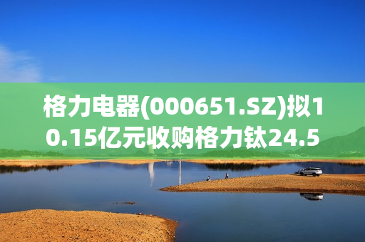 格力电器(000651.SZ)拟10.15亿元收购格力钛24.54%股份 推进落实绿色能源战略