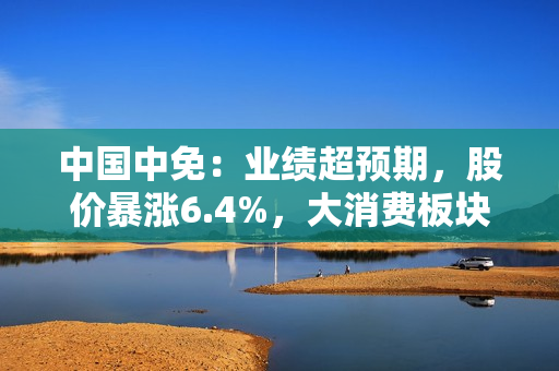 中国中免：业绩超预期，股价暴涨6.4%，大消费板块迎来复苏！