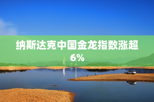纳斯达克中国金龙指数涨超6%