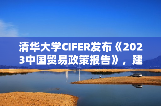 清华大学CIFER发布《2023中国贸易政策报告》，建议试点“进出口县级经济承包制”应对当前外贸挑战