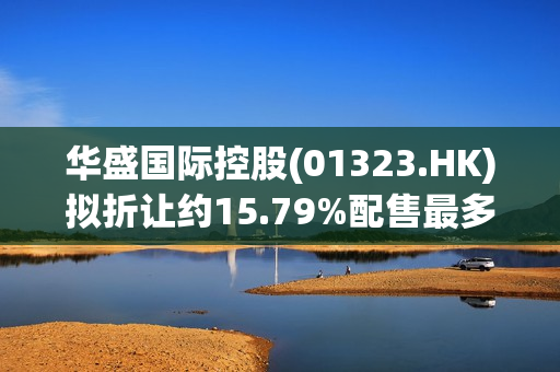 华盛国际控股(01323.HK)拟折让约15.79%配售最多8.4亿股