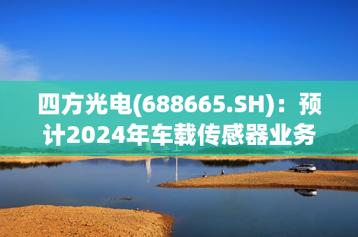 四方光电(688665.SH)：预计2024年车载传感器业务将会有较好的增长